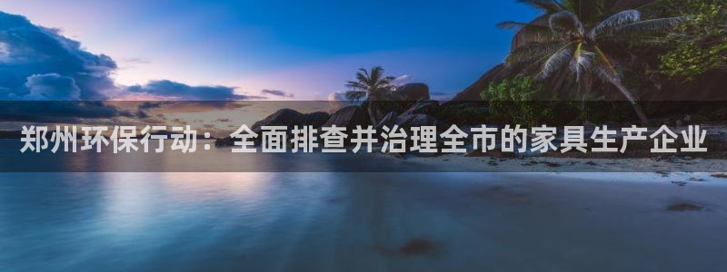杏宇测速网址电脑版：郑州环保行动：全面排查并治理全市的家具生